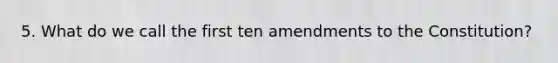 5. What do we call the first ten amendments to the Constitution?