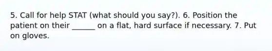 5. Call for help STAT (what should you say?). 6. Position the patient on their ______ on a flat, hard surface if necessary. 7. Put on gloves.
