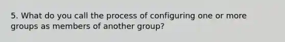 5. What do you call the process of configuring one or more groups as members of another group?