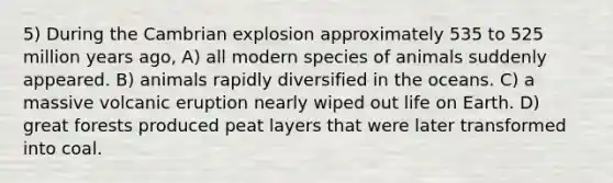 5) During the Cambrian explosion approximately 535 to 525 million years ago, A) all modern species of animals suddenly appeared. B) animals rapidly diversified in the oceans. C) a massive volcanic eruption nearly wiped out life on Earth. D) great forests produced peat layers that were later transformed into coal.