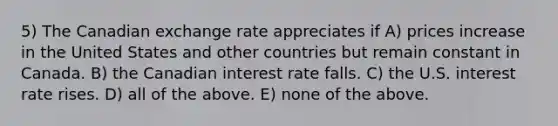 5) The Canadian exchange rate appreciates if A) prices increase in the United States and other countries but remain constant in Canada. B) the Canadian interest rate falls. C) the U.S. interest rate rises. D) all of the above. E) none of the above.