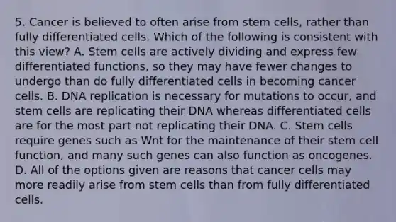 5. Cancer is believed to often arise from stem cells, rather than fully differentiated cells. Which of the following is consistent with this view? A. Stem cells are actively dividing and express few differentiated functions, so they may have fewer changes to undergo than do fully differentiated cells in becoming cancer cells. B. DNA replication is necessary for mutations to occur, and stem cells are replicating their DNA whereas differentiated cells are for the most part not replicating their DNA. C. Stem cells require genes such as Wnt for the maintenance of their stem cell function, and many such genes can also function as oncogenes. D. All of the options given are reasons that cancer cells may more readily arise from stem cells than from fully differentiated cells.