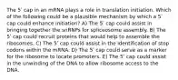 The 5ʹ cap in an mRNA plays a role in translation initiation. Which of the following could be a plausible mechanism by which a 5ʹ cap could enhance initiation? A) The 5ʹ cap could assist in bringing together the snRNPs for spliceosome assembly. B) The 5ʹ cap could recruit proteins that would help to assemble the ribosomes. C) The 5ʹ cap could assist in the identification of stop codons within the mRNA. D) The 5ʹ cap could serve as a marker for the ribosome to locate promoters. E) The 5ʹ cap could assist in the unwinding of the DNA to allow ribosome access to the DNA.