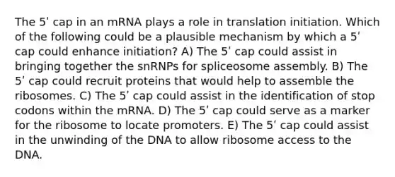 The 5ʹ cap in an mRNA plays a role in translation initiation. Which of the following could be a plausible mechanism by which a 5ʹ cap could enhance initiation? A) The 5ʹ cap could assist in bringing together the snRNPs for spliceosome assembly. B) The 5ʹ cap could recruit proteins that would help to assemble the ribosomes. C) The 5ʹ cap could assist in the identification of stop codons within the mRNA. D) The 5ʹ cap could serve as a marker for the ribosome to locate promoters. E) The 5ʹ cap could assist in the unwinding of the DNA to allow ribosome access to the DNA.