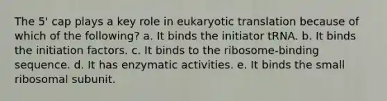 The 5' cap plays a key role in eukaryotic translation because of which of the following? a. It binds the initiator tRNA. b. It binds the initiation factors. c. It binds to the ribosome-binding sequence. d. It has enzymatic activities. e. It binds the small ribosomal subunit.