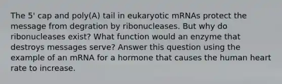 The 5' cap and poly(A) tail in eukaryotic mRNAs protect the message from degration by ribonucleases. But why do ribonucleases exist? What function would an enzyme that destroys messages serve? Answer this question using the example of an mRNA for a hormone that causes the human heart rate to increase.