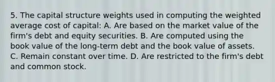 5. The capital structure weights used in computing the weighted average cost of capital: A. Are based on the market value of the firm's debt and equity securities. B. Are computed using the book value of the long-term debt and the book value of assets. C. Remain constant over time. D. Are restricted to the firm's debt and common stock.