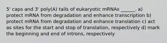 5' caps and 3' poly(A) tails of eukaryotic mRNAs ______. a) protect mRNA from degradation and enhance transcription b) protect mRNA from degradation and enhance translation c) act as sites for the start and stop of translation, respectively d) mark the beginning and end of introns, respectively