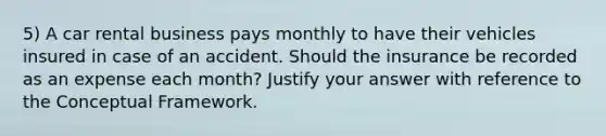 5) A car rental business pays monthly to have their vehicles insured in case of an accident. Should the insurance be recorded as an expense each month? Justify your answer with reference to the Conceptual Framework.