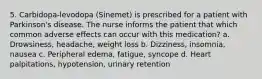 5. Carbidopa-levodopa (Sinemet) is prescribed for a patient with Parkinson's disease. The nurse informs the patient that which common adverse effects can occur with this medication? a. Drowsiness, headache, weight loss b. Dizziness, insomnia, nausea c. Peripheral edema, fatigue, syncope d. Heart palpitations, hypotension, urinary retention