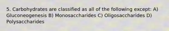 5. Carbohydrates are classified as all of the following except: A) Gluconeogenesis B) Monosaccharides C) Oligosaccharides D) Polysaccharides