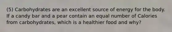 (5) Carbohydrates are an excellent source of energy for the body. If a candy bar and a pear contain an equal number of Calories from carbohydrates, which is a healthier food and why?
