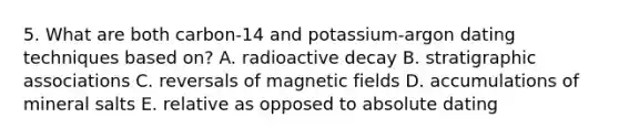 5. What are both carbon-14 and potassium-argon dating techniques based on? A. radioactive decay B. stratigraphic associations C. reversals of <a href='https://www.questionai.com/knowledge/kqorUT4tK2-magnetic-fields' class='anchor-knowledge'>magnetic fields</a> D. accumulations of mineral salts E. relative as opposed to absolute dating