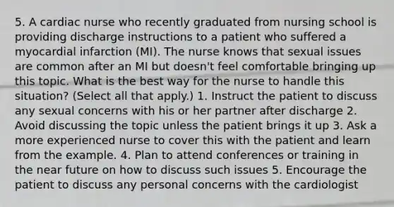 5. A cardiac nurse who recently graduated from nursing school is providing discharge instructions to a patient who suffered a myocardial infarction (MI). The nurse knows that sexual issues are common after an MI but doesn't feel comfortable bringing up this topic. What is the best way for the nurse to handle this situation? (Select all that apply.) 1. Instruct the patient to discuss any sexual concerns with his or her partner after discharge 2. Avoid discussing the topic unless the patient brings it up 3. Ask a more experienced nurse to cover this with the patient and learn from the example. 4. Plan to attend conferences or training in the near future on how to discuss such issues 5. Encourage the patient to discuss any personal concerns with the cardiologist