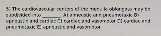 5) The cardiovascular centers of the medulla oblongata may be subdivided into ________. A) apneustic and pneumotaxic B) apneustic and cardiac C) cardiac and vasomotor D) cardiac and pneumotaxic E) apneustic and vasomotor