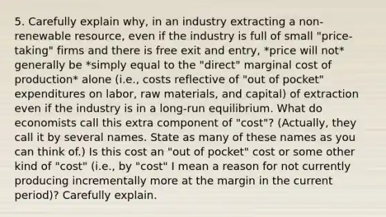 5. Carefully explain why, in an industry extracting a non-renewable resource, even if the industry is full of small "price-taking" firms and there is free exit and entry, *price will not* generally be *simply equal to the "direct" marginal cost of production* alone (i.e., costs reflective of "out of pocket" expenditures on labor, raw materials, and capital) of extraction even if the industry is in a long-run equilibrium. What do economists call this extra component of "cost"? (Actually, they call it by several names. State as many of these names as you can think of.) Is this cost an "out of pocket" cost or some other kind of "cost" (i.e., by "cost" I mean a reason for not currently producing incrementally more at the margin in the current period)? Carefully explain.