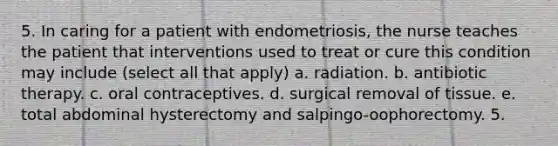 5. In caring for a patient with endometriosis, the nurse teaches the patient that interventions used to treat or cure this condition may include (select all that apply) a. radiation. b. antibiotic therapy. c. oral contraceptives. d. surgical removal of tissue. e. total abdominal hysterectomy and salpingo-oophorectomy. 5.