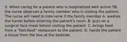 5. When caring for a patient who is hospitalized with active TB, the nurse observes a family member who is visiting the patient. The nurse will need to intervene if the family member A. washes the hands before entering the patient's room. B. puts on a surgical face mask before visiting the patient. C. brings food from a "fast-food" restaurant to the patient. D. hands the patient a tissue from the box at the bedside.