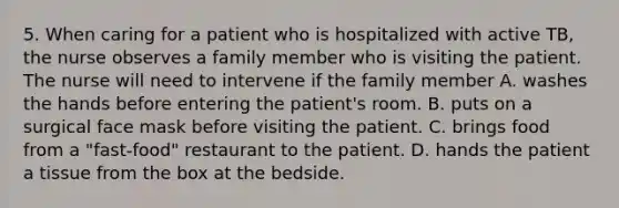 5. When caring for a patient who is hospitalized with active TB, the nurse observes a family member who is visiting the patient. The nurse will need to intervene if the family member A. washes the hands before entering the patient's room. B. puts on a surgical face mask before visiting the patient. C. brings food from a "fast-food" restaurant to the patient. D. hands the patient a tissue from the box at the bedside.