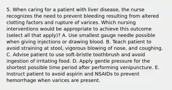 5. When caring for a patient with liver disease, the nurse recognizes the need to prevent bleeding resulting from altered clotting factors and rupture of varices. Which nursing interventions would be appropriate to achieve this outcome (select all that apply)? A. Use smallest gauge needle possible when giving injections or drawing blood. B. Teach patient to avoid straining at stool, vigorous blowing of nose, and coughing. C. Advise patient to use soft-bristle toothbrush and avoid ingestion of irritating food. D. Apply gentle pressure for the shortest possible time period after performing venipuncture. E. Instruct patient to avoid aspirin and NSAIDs to prevent hemorrhage when varices are present.