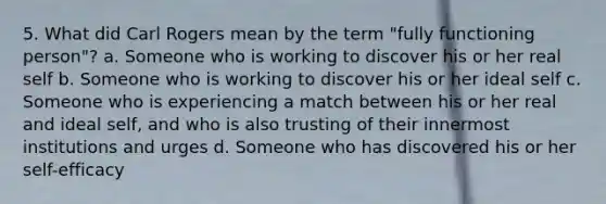 5. What did Carl Rogers mean by the term "fully functioning person"? a. Someone who is working to discover his or her real self b. Someone who is working to discover his or her ideal self c. Someone who is experiencing a match between his or her real and ideal self, and who is also trusting of their innermost institutions and urges d. Someone who has discovered his or her self-efficacy