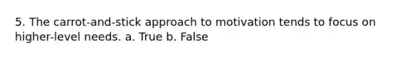 5. The carrot-and-stick approach to motivation tends to focus on higher-level needs. a. True b. False