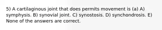 5) A cartilaginous joint that does permits movement is (a) A) symphysis. B) synovial joint. C) synostosis. D) synchondrosis. E) None of the answers are correct.