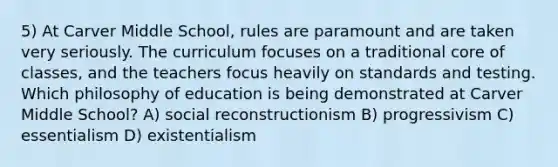 5) At Carver Middle School, rules are paramount and are taken very seriously. The curriculum focuses on a traditional core of classes, and the teachers focus heavily on standards and testing. Which philosophy of education is being demonstrated at Carver Middle School? A) social reconstructionism B) progressivism C) essentialism D) existentialism