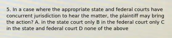 5. In a case where the appropriate state and federal courts have concurrent jurisdiction to hear the matter, the plaintiff may bring the action? A. in the state court only B in the federal court only C in the state and federal court D none of the above