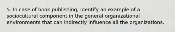 5. In case of book publishing, identify an example of a sociocultural component in the general organizational environments that can indirectly influence all the organizations.