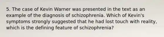 5. The case of Kevin Warner was presented in the text as an example of the diagnosis of schizophrenia. Which of Kevin's symptoms strongly suggested that he had lost touch with reality, which is the defining feature of schizophrenia?