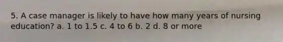 5. A case manager is likely to have how many years of nursing education? a. 1 to 1.5 c. 4 to 6 b. 2 d. 8 or more