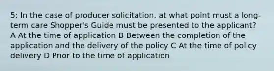 5: In the case of producer solicitation, at what point must a long-term care Shopper's Guide must be presented to the applicant? A At the time of application B Between the completion of the application and the delivery of the policy C At the time of policy delivery D Prior to the time of application