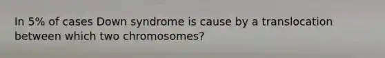 In 5% of cases Down syndrome is cause by a translocation between which two chromosomes?