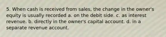 5. When cash is received from sales, the change in the owner's equity is usually recorded a. on the debit side. c. as interest revenue. b. directly in the owner's capital account. d. in a separate revenue account.