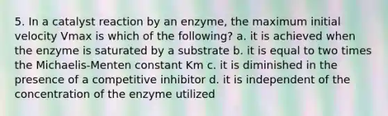 5. In a catalyst reaction by an enzyme, the maximum initial velocity Vmax is which of the following? a. it is achieved when the enzyme is saturated by a substrate b. it is equal to two times the Michaelis-Menten constant Km c. it is diminished in the presence of a competitive inhibitor d. it is independent of the concentration of the enzyme utilized