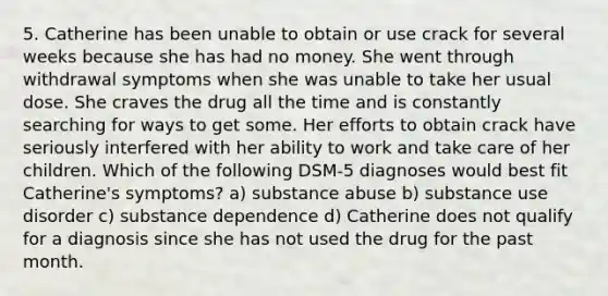 5. Catherine has been unable to obtain or use crack for several weeks because she has had no money. She went through withdrawal symptoms when she was unable to take her usual dose. She craves the drug all the time and is constantly searching for ways to get some. Her efforts to obtain crack have seriously interfered with her ability to work and take care of her children. Which of the following DSM-5 diagnoses would best fit Catherine's symptoms? a) substance abuse b) substance use disorder c) substance dependence d) Catherine does not qualify for a diagnosis since she has not used the drug for the past month.