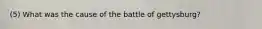 (5) What was the cause of the battle of gettysburg?