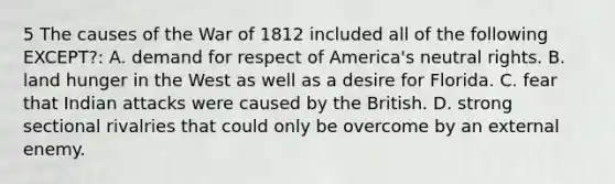 5 The causes of the <a href='https://www.questionai.com/knowledge/kZ700nRVQz-war-of-1812' class='anchor-knowledge'>war of 1812</a> included all of the following EXCEPT?: A. demand for respect of America's neutral rights. B. land hunger in the West as well as a desire for Florida. C. fear that Indian attacks were caused by the British. D. strong sectional rivalries that could only be overcome by an external enemy.