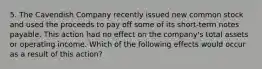 5. The Cavendish Company recently issued new common stock and used the proceeds to pay off some of its short-term notes payable. This action had no effect on the company's total assets or operating income. Which of the following effects would occur as a result of this action?