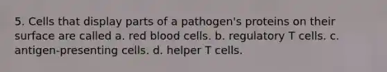 5. Cells that display parts of a pathogen's proteins on their surface are called a. red blood cells. b. regulatory T cells. c. antigen-presenting cells. d. helper T cells.