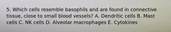 5. Which cells resemble basophils and are found in <a href='https://www.questionai.com/knowledge/kYDr0DHyc8-connective-tissue' class='anchor-knowledge'>connective tissue</a>, close to small <a href='https://www.questionai.com/knowledge/kZJ3mNKN7P-blood-vessels' class='anchor-knowledge'>blood vessels</a>? A. Dendritic cells B. Mast cells C. NK cells D. Alveolar macrophages E. Cytokines