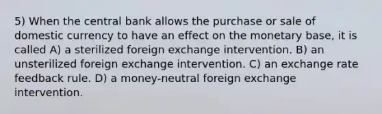 5) When the central bank allows the purchase or sale of domestic currency to have an effect on the monetary base, it is called A) a sterilized foreign exchange intervention. B) an unsterilized foreign exchange intervention. C) an exchange rate feedback rule. D) a money-neutral foreign exchange intervention.