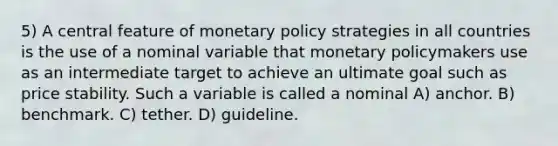 5) A central feature of monetary policy strategies in all countries is the use of a nominal variable that monetary policymakers use as an intermediate target to achieve an ultimate goal such as price stability. Such a variable is called a nominal A) anchor. B) benchmark. C) tether. D) guideline.