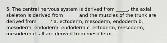 5. The central nervous system is derived from _____, the axial skeleton is derived from _____, and the muscles of the trunk are derived from _____? a. ectoderm, mesoderm, endoderm b. mesoderm, endoderm, endoderm c. ectoderm, mesoderm, mesoderm d. all are derived from mesoderm