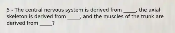 5 - The central nervous system is derived from _____, the axial skeleton is derived from _____, and the muscles of the trunk are derived from _____?