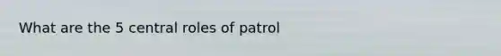 What are the 5 central roles of patrol