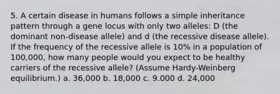 5. A certain disease in humans follows a simple inheritance pattern through a gene locus with only two alleles: D (the dominant non-disease allele) and d (the recessive disease allele). If the frequency of the recessive allele is 10% in a population of 100,000, how many people would you expect to be healthy carriers of the recessive allele? (Assume Hardy-Weinberg equilibrium.) a. 36,000 b. 18,000 c. 9.000 d. 24,000