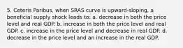 5. Ceteris Paribus, when SRAS curve is upward-sloping, a beneficial supply shock leads to: a. decrease in both the price level and real GDP. b. increase in both the price level and real GDP. c. increase in the price level and decrease in real GDP. d. decrease in the price level and an increase in the real GDP.