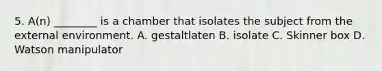 5. A(n) ________ is a chamber that isolates the subject from the external environment. A. gestaltlaten B. isolate C. Skinner box D. Watson manipulator